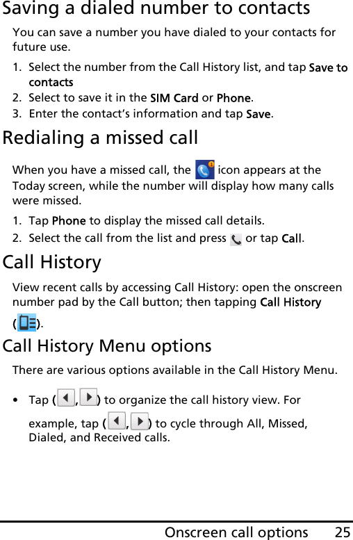 25Onscreen call optionsSaving a dialed number to contactsYou can save a number you have dialed to your contacts for future use.1. Select the number from the Call History list, and tap Save to contacts2. Select to save it in the SIM Card or Phone.3. Enter the contact’s information and tap Save.Redialing a missed callWhen you have a missed call, the   icon appears at the Today screen, while the number will display how many calls were missed.1. Tap Phone to display the missed call details.2. Select the call from the list and press   or tap Call.Call HistoryView recent calls by accessing Call History: open the onscreen number pad by the Call button; then tapping Call History ().Call History Menu optionsThere are various options available in the Call History Menu.•Tap (, ) to organize the call history view. For example, tap (, ) to cycle through All, Missed, Dialed, and Received calls.