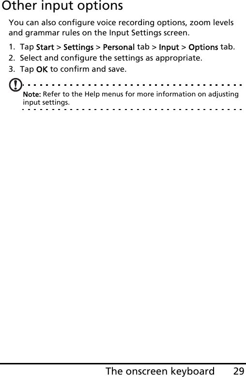 29The onscreen keyboardOther input optionsYou can also configure voice recording options, zoom levels and grammar rules on the Input Settings screen. 1. Tap Start &gt; Settings &gt; Personal tab &gt; Input &gt; Options tab.2. Select and configure the settings as appropriate.3. Tap OK to confirm and save.Note: Refer to the Help menus for more information on adjusting input settings.