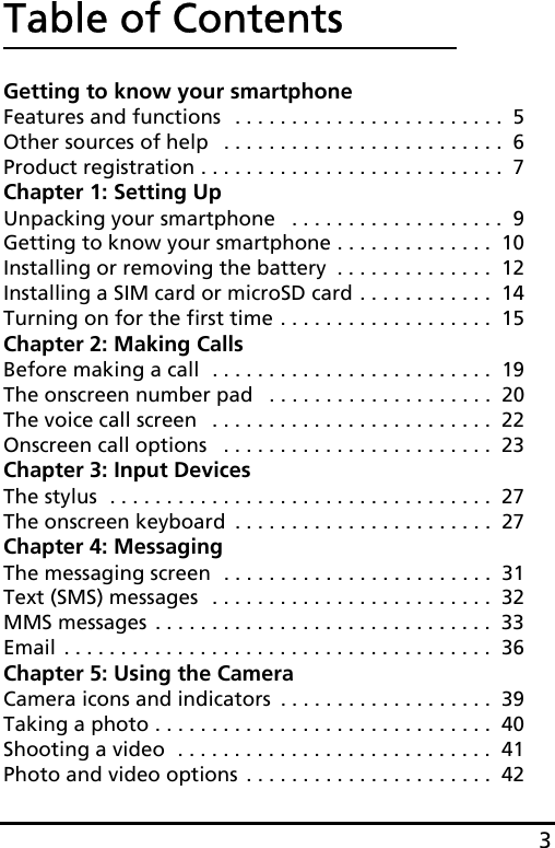 3Table of ContentsGetting to know your smartphoneFeatures and functions  . . . . . . . . . . . . . . . . . . . . . . . .  5Other sources of help   . . . . . . . . . . . . . . . . . . . . . . . . .  6Product registration . . . . . . . . . . . . . . . . . . . . . . . . . . .  7Chapter 1: Setting UpUnpacking your smartphone   . . . . . . . . . . . . . . . . . . .  9Getting to know your smartphone . . . . . . . . . . . . . .  10Installing or removing the battery  . . . . . . . . . . . . . .  12Installing a SIM card or microSD card . . . . . . . . . . . .  14Turning on for the first time . . . . . . . . . . . . . . . . . . .  15Chapter 2: Making CallsBefore making a call  . . . . . . . . . . . . . . . . . . . . . . . . .  19The onscreen number pad   . . . . . . . . . . . . . . . . . . . .  20The voice call screen   . . . . . . . . . . . . . . . . . . . . . . . . .  22Onscreen call options   . . . . . . . . . . . . . . . . . . . . . . . .  23Chapter 3: Input DevicesThe stylus  . . . . . . . . . . . . . . . . . . . . . . . . . . . . . . . . . .  27The onscreen keyboard  . . . . . . . . . . . . . . . . . . . . . . .  27Chapter 4: MessagingThe messaging screen  . . . . . . . . . . . . . . . . . . . . . . . .  31Text (SMS) messages  . . . . . . . . . . . . . . . . . . . . . . . . .  32MMS messages . . . . . . . . . . . . . . . . . . . . . . . . . . . . . .  33Email . . . . . . . . . . . . . . . . . . . . . . . . . . . . . . . . . . . . . .  36Chapter 5: Using the CameraCamera icons and indicators  . . . . . . . . . . . . . . . . . . .  39Taking a photo . . . . . . . . . . . . . . . . . . . . . . . . . . . . . .  40Shooting a video  . . . . . . . . . . . . . . . . . . . . . . . . . . . .  41Photo and video options . . . . . . . . . . . . . . . . . . . . . .  42