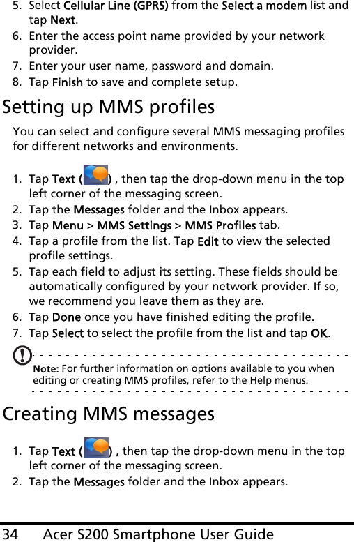 Acer S200 Smartphone User Guide345. Select Cellular Line (GPRS) from the Select a modem list and tap Next.6. Enter the access point name provided by your network  provider.7. Enter your user name, password and domain.8. Tap Finish to save and complete setup.Setting up MMS profilesYou can select and configure several MMS messaging profiles for different networks and environments.1. Tap Text ( ) , then tap the drop-down menu in the top left corner of the messaging screen.2. Tap the Messages folder and the Inbox appears.3. Tap Menu &gt; MMS Settings &gt; MMS Profiles tab.4. Tap a profile from the list. Tap Edit to view the selected profile settings.5. Tap each field to adjust its setting. These fields should be automatically configured by your network provider. If so, we recommend you leave them as they are.6. Tap Done once you have finished editing the profile.7. Tap Select to select the profile from the list and tap OK.Note: For further information on options available to you when editing or creating MMS profiles, refer to the Help menus.Creating MMS messages1. Tap Text ( ) , then tap the drop-down menu in the top left corner of the messaging screen.2. Tap the Messages folder and the Inbox appears.