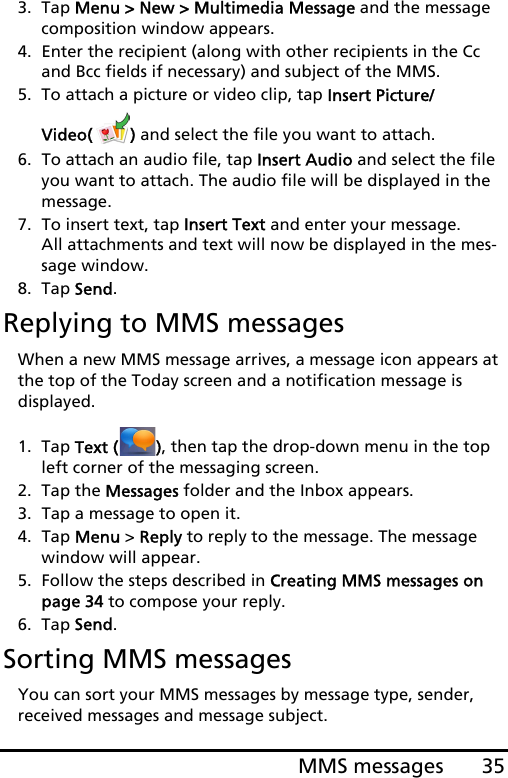 35MMS messages3. Tap Menu &gt; New &gt; Multimedia Message and the message composition window appears.4. Enter the recipient (along with other recipients in the Cc and Bcc fields if necessary) and subject of the MMS.5. To attach a picture or video clip, tap Insert Picture/Video( ) and select the file you want to attach.6. To attach an audio file, tap Insert Audio and select the file you want to attach. The audio file will be displayed in the message.7. To insert text, tap Insert Text and enter your message. All attachments and text will now be displayed in the mes-sage window.8. Tap Send.Replying to MMS messagesWhen a new MMS message arrives, a message icon appears at the top of the Today screen and a notification message is  displayed.1. Tap Text ( ), then tap the drop-down menu in the top left corner of the messaging screen.2. Tap the Messages folder and the Inbox appears.3. Tap a message to open it.4. Tap Menu &gt; Reply to reply to the message. The message window will appear.5. Follow the steps described in Creating MMS messages on page 34 to compose your reply.6. Tap Send.Sorting MMS messagesYou can sort your MMS messages by message type, sender, received messages and message subject.