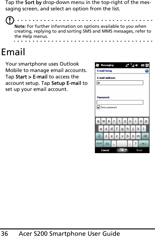 Acer S200 Smartphone User Guide36Tap the Sort by drop-down menu in the top-right of the mes-saging screen, and select an option from the list.Note: For further information on options available to you when creating, replying to and sorting SMS and MMS messages, refer to the Help menus.EmailYour smartphone uses Outlook Mobile to manage email accounts. Tap Start &gt; E-mail to access the account setup. Tap Setup E-mail to set up your email account.