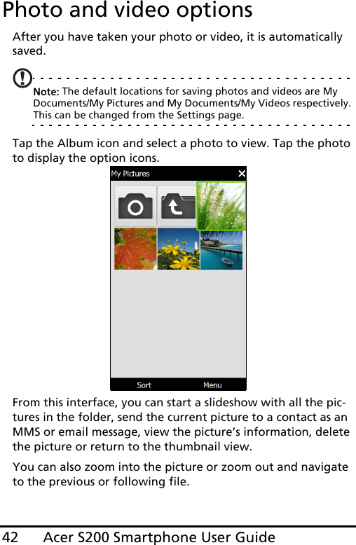 Acer S200 Smartphone User Guide42Photo and video optionsAfter you have taken your photo or video, it is automatically saved.Note: The default locations for saving photos and videos are My Documents/My Pictures and My Documents/My Videos respectively. This can be changed from the Settings page.Tap the Album icon and select a photo to view. Tap the photo to display the option icons.From this interface, you can start a slideshow with all the pic-tures in the folder, send the current picture to a contact as an MMS or email message, view the picture’s information, delete the picture or return to the thumbnail view.You can also zoom into the picture or zoom out and navigate to the previous or following file.