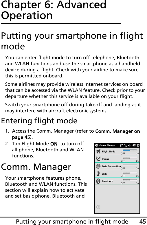 45Putting your smartphone in flight modeChapter 6: Advanced OperationPutting your smartphone in flight modeYou can enter flight mode to turn off telephone, Bluetooth and WLAN functions and use the smartphone as a handheld device during a flight. Check with your airline to make sure this is permitted onboard.Some airlines may provide wireless Internet services on board that can be accessed via the WLAN feature. Check prior to your departure whether this service is available on your flight.Switch your smartphone off during takeoff and landing as it may interfere with aircraft electronic systems.Entering flight mode1. Access the Comm. Manager (refer to Comm. Manager on page 45).2. Tap Flight Mode ON  to turn off all phone, Bluetooth and WLAN functions.Comm. ManagerYour smartphone features phone, Bluetooth and WLAN functions. This section will explain how to activate and set basic phone, Bluetooth and 