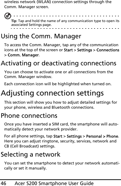 Acer S200 Smartphone User Guide46wireless network (WLAN) connection settings through the Comm. Manager screen.Tip: Tap and hold the name of any communication type to open its associated Settings page.Using the Comm. ManagerTo access the Comm. Manager, tap any of the communication icons at the top of the screen or Start &gt; Settings &gt; Connections &gt; Comm. Manager.Activating or deactivating connectionsYou can choose to activate one or all connections from the Comm. Manager window.Each connection icon will be highlighted when turned on.Adjusting connection settingsThis section will show you how to adjust detailed settings for your phone, wireless and Bluetooth connections.Phone connectionsOnce you have inserted a SIM card, the smartphone will auto-matically detect your network provider.For all phone settings, tap Start &gt; Settings &gt; Personal &gt; Phone. Here you can adjust ringtone, security, services, network and CB (Cell Broadcast) settings.Selecting a networkYou can set the smartphone to detect your network automati-cally or set it manually.