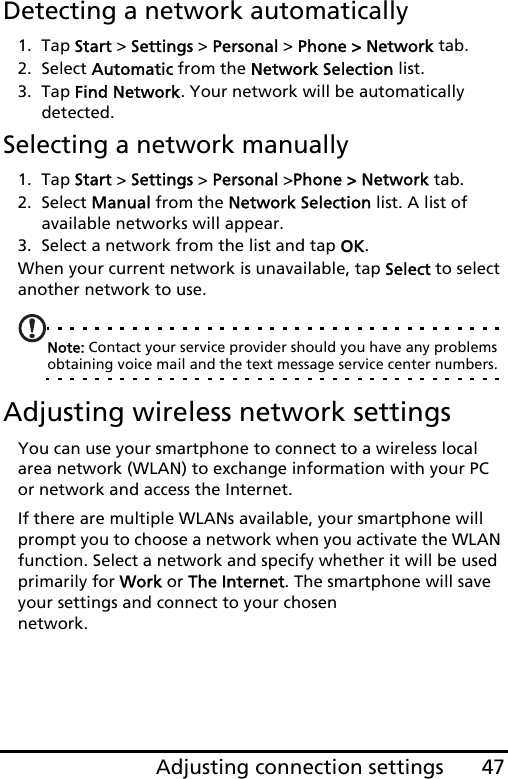 47Adjusting connection settingsDetecting a network automatically1. Tap Start &gt; Settings &gt; Personal &gt; Phone &gt; Network tab.2. Select Automatic from the Network Selection list.3. Tap Find Network. Your network will be automatically detected.Selecting a network manually1. Tap Start &gt; Settings &gt; Personal &gt;Phone &gt; Network tab.2. Select Manual from the Network Selection list. A list of available networks will appear.3. Select a network from the list and tap OK.When your current network is unavailable, tap Select to select another network to use.Note: Contact your service provider should you have any problems obtaining voice mail and the text message service center numbers.Adjusting wireless network settingsYou can use your smartphone to connect to a wireless local area network (WLAN) to exchange information with your PC or network and access the Internet.If there are multiple WLANs available, your smartphone will prompt you to choose a network when you activate the WLAN function. Select a network and specify whether it will be used primarily for Work or The Internet. The smartphone will save your settings and connect to your chosen  network.