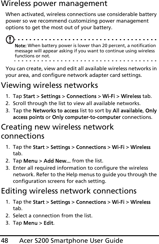 Acer S200 Smartphone User Guide48Wireless power managementWhen activated, wireless connections use considerable battery power so we recommend customizing power management options to get the most out of your battery.Note: When battery power is lower than 20 percent, a notification message will appear asking if you want to continue using wireless functions or not.You can create, view and edit all available wireless networks in your area, and configure network adapter card settings.Viewing wireless networks1. Tap Start &gt; Settings &gt; Connections &gt; Wi-Fi &gt; Wireless tab.2. Scroll through the list to view all available networks.3. Tap the Networks to access list to sort by All available, Only access points or Only computer-to-computer connections.Creating new wireless network connections1. Tap the Start &gt; Settings &gt; Connections &gt; Wi-Fi &gt; Wireless tab.2. Tap Menu &gt; Add New... from the list.3. Enter all required information to configure the wireless network. Refer to the Help menus to guide you through the configuration screens for each setting.Editing wireless network connections1. Tap the Start &gt; Settings &gt; Connections &gt; Wi-Fi &gt; Wireless tab.2. Select a connection from the list.3. Tap Menu &gt; Edit.