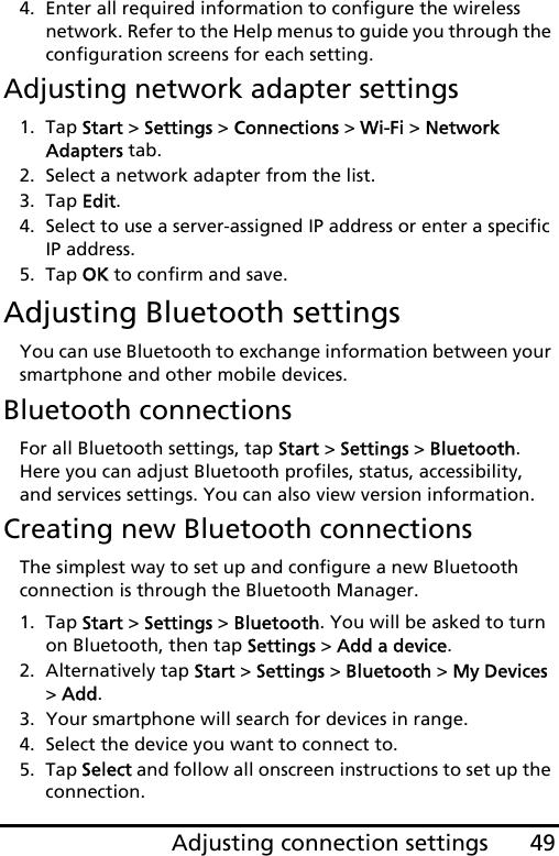 49Adjusting connection settings4. Enter all required information to configure the wireless network. Refer to the Help menus to guide you through the configuration screens for each setting.Adjusting network adapter settings1. Tap Start &gt; Settings &gt; Connections &gt; Wi-Fi &gt; Network Adapters tab.2. Select a network adapter from the list.3. Tap Edit.4. Select to use a server-assigned IP address or enter a specific IP address.5. Tap OK to confirm and save.Adjusting Bluetooth settingsYou can use Bluetooth to exchange information between your smartphone and other mobile devices.Bluetooth connectionsFor all Bluetooth settings, tap Start &gt; Settings &gt; Bluetooth. Here you can adjust Bluetooth profiles, status, accessibility, and services settings. You can also view version information.Creating new Bluetooth connectionsThe simplest way to set up and configure a new Bluetooth connection is through the Bluetooth Manager.1. Tap Start &gt; Settings &gt; Bluetooth. You will be asked to turn on Bluetooth, then tap Settings &gt; Add a device.2. Alternatively tap Start &gt; Settings &gt; Bluetooth &gt; My Devices &gt; Add.3. Your smartphone will search for devices in range.4. Select the device you want to connect to.5. Tap Select and follow all onscreen instructions to set up the connection.