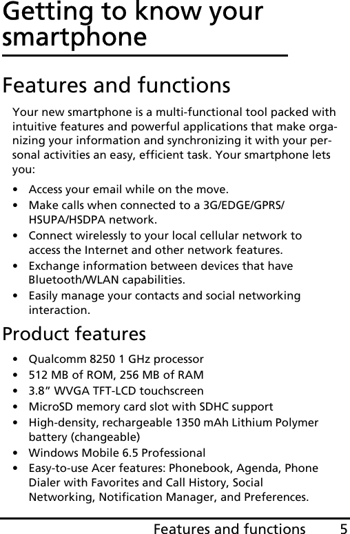 5Features and functionsGetting to know your smartphoneFeatures and functionsYour new smartphone is a multi-functional tool packed with intuitive features and powerful applications that make orga-nizing your information and synchronizing it with your per-sonal activities an easy, efficient task. Your smartphone lets you:• Access your email while on the move.• Make calls when connected to a 3G/EDGE/GPRS/HSUPA/HSDPA network.• Connect wirelessly to your local cellular network to access the Internet and other network features.• Exchange information between devices that have Bluetooth/WLAN capabilities.• Easily manage your contacts and social networking interaction.Product features• Qualcomm 8250 1 GHz processor• 512 MB of ROM, 256 MB of RAM• 3.8” WVGA TFT-LCD touchscreen• MicroSD memory card slot with SDHC support • High-density, rechargeable 1350 mAh Lithium Polymer battery (changeable)• Windows Mobile 6.5 Professional• Easy-to-use Acer features: Phonebook, Agenda, Phone Dialer with Favorites and Call History, Social Networking, Notification Manager, and Preferences.