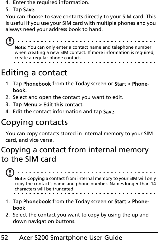 Acer S200 Smartphone User Guide524. Enter the required information.5. Tap Save.You can choose to save contacts directly to your SIM card. This is useful if you use your SIM card with multiple phones and you always need your address book to hand.Note: You can only enter a contact name and telephone number when creating a new SIM contact. If more information is required, create a regular phone contact.Editing a contact1. Tap Phonebook from the Today screen or Start &gt; Phone-book.2. Select and open the contact you want to edit.3. Tap Menu &gt; Edit this contact.4. Edit the contact information and tap Save.Copying contactsYou can copy contacts stored in internal memory to your SIM card, and vice versa.Copying a contact from internal memory to the SIM cardNote: Copying a contact from internal memory to your SIM will only copy the contact’s name and phone number. Names longer than 14 characters will be truncated.1. Tap Phonebook from the Today screen or Start &gt; Phone-book.2. Select the contact you want to copy by using the up and down navigation buttons.