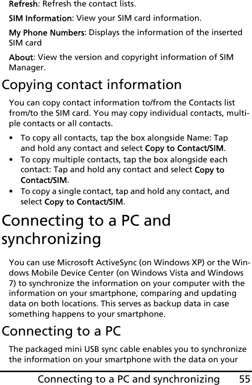 55Connecting to a PC and synchronizingRefresh: Refresh the contact lists.SIM Information: View your SIM card information.My Phone Numbers: Displays the information of the inserted SIM cardAbout: View the version and copyright information of SIM Manager.Copying contact informationYou can copy contact information to/from the Contacts list from/to the SIM card. You may copy individual contacts, multi-ple contacts or all contacts.• To copy all contacts, tap the box alongside Name: Tap and hold any contact and select Copy to Contact/SIM.• To copy multiple contacts, tap the box alongside each contact: Tap and hold any contact and select Copy to Contact/SIM.• To copy a single contact, tap and hold any contact, and select Copy to Contact/SIM. Connecting to a PC and synchronizingYou can use Microsoft ActiveSync (on Windows XP) or the Win-dows Mobile Device Center (on Windows Vista and Windows 7) to synchronize the information on your computer with the information on your smartphone, comparing and updating data on both locations. This serves as backup data in case something happens to your smartphone.Connecting to a PCThe packaged mini USB sync cable enables you to synchronize the information on your smartphone with the data on your 