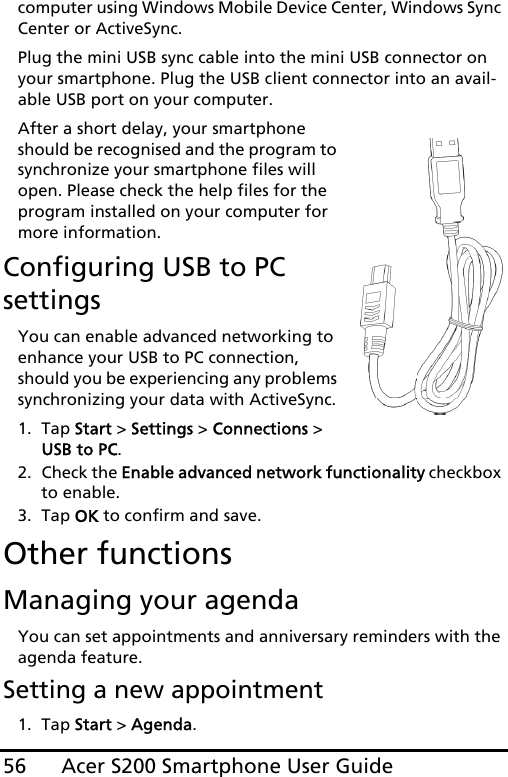 Acer S200 Smartphone User Guide56computer using Windows Mobile Device Center, Windows Sync Center or ActiveSync.Plug the mini USB sync cable into the mini USB connector on your smartphone. Plug the USB client connector into an avail-able USB port on your computer.After a short delay, your smartphone should be recognised and the program to synchronize your smartphone files will open. Please check the help files for the program installed on your computer for more information.Configuring USB to PC settingsYou can enable advanced networking to enhance your USB to PC connection, should you be experiencing any problems synchronizing your data with ActiveSync.1. Tap Start &gt; Settings &gt; Connections &gt; USB to PC.2. Check the Enable advanced network functionality checkbox to enable.3. Tap OK to confirm and save.Other functionsManaging your agendaYou can set appointments and anniversary reminders with the agenda feature.Setting a new appointment1. Tap Start &gt; Agenda.