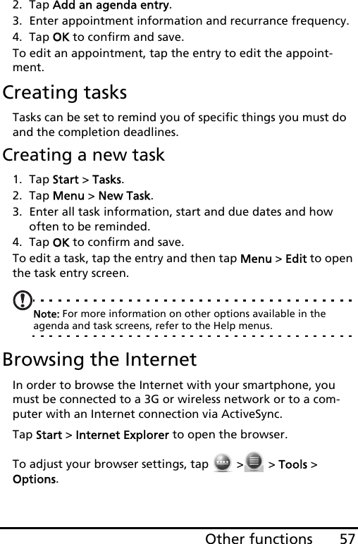 57Other functions2. Tap Add an agenda entry.3. Enter appointment information and recurrance frequency.4. Tap OK to confirm and save.To edit an appointment, tap the entry to edit the appoint-ment.Creating tasksTasks can be set to remind you of specific things you must do and the completion deadlines.Creating a new task1. Tap Start &gt; Tasks.2. Tap Menu &gt; New Task.3. Enter all task information, start and due dates and how often to be reminded.4. Tap OK to confirm and save.To edit a task, tap the entry and then tap Menu &gt; Edit to open the task entry screen.Note: For more information on other options available in the agenda and task screens, refer to the Help menus.Browsing the InternetIn order to browse the Internet with your smartphone, you must be connected to a 3G or wireless network or to a com-puter with an Internet connection via ActiveSync.Tap Start &gt; Internet Explorer to open the browser.To adjust your browser settings, tap   &gt;  &gt; Tools &gt; Options.