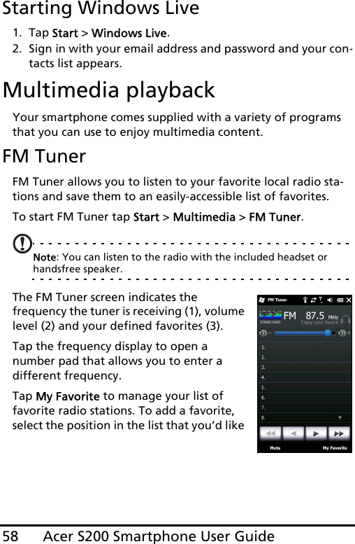 Acer S200 Smartphone User Guide58Starting Windows Live1. Tap Start &gt; Windows Live.2. Sign in with your email address and password and your con-tacts list appears.Multimedia playbackYour smartphone comes supplied with a variety of programs that you can use to enjoy multimedia content.FM TunerFM Tuner allows you to listen to your favorite local radio sta-tions and save them to an easily-accessible list of favorites.To start FM Tuner tap Start &gt; Multimedia &gt; FM Tuner.Note: You can listen to the radio with the included headset or handsfree speaker.The FM Tuner screen indicates the  frequency the tuner is receiving (1), volume level (2) and your defined favorites (3).Tap the frequency display to open a number pad that allows you to enter a different frequency. Tap My Favorite to manage your list of favorite radio stations. To add a favorite, select the position in the list that you’d like 