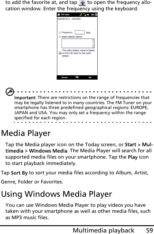 59Multimedia playbackto add the favorite at, and tap   to open the frequency allo-cation window. Enter the frequency using the keyboard.Important: There are restrictions on the range of frequencies that may be legally listened to in many countries. The FM Tuner on your smartphone has three predefined geographical regions: EUROPE, JAPAN and USA. You may only set a frequency within the range specified for each region. Media PlayerTap the Media player icon on the Today screen, or Start &gt; Mul-timedia &gt; Windows Media. The Media Player will search for all supported media files on your smartphone. Tap the Play icon to start playback immediately.Tap Sort By to sort your media files according to Album, Artist, Genre, Folder or Favorites.Using Windows Media PlayerYou can use Windows Media Player to play videos you have taken with your smartphone as well as other media files, such as MP3 music files.