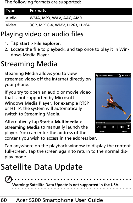 Acer S200 Smartphone User Guide60The following formats are supported:Playing video or audio files1. Tap Start &gt; File Explorer.2. Locate the file to playback, and tap once to play it in Win-dows Media Player.Streaming MediaSteaming Media allows you to view streamed video off the Internet directly on your phone.If you try to open an audio or movie video that is not supported by Microsoft Windows Media Player, for example RTSP or HTTP, the system will automatically switch to Streaming Media.Alternatively tap Start &gt; Multimedia &gt; Streaming Media to manually launch the player. You can enter the address of the content you wish to access in the address bar.Tap anywhere on the playback window to display the content full-screen. Tap the screen again to return to the normal dis-play mode.Satellite Data UpdateWarning: Satellite Data Update is not supported in the USA.Type FormatsAudio WMA, MP3, WAV, AAC, AMRVideo 3GP, MPEG-4, WMV, H.263, H.264