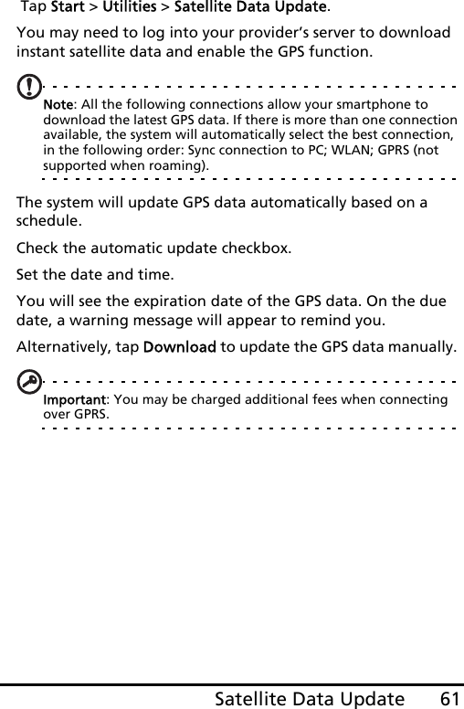 61Satellite Data Update Tap Start &gt; Utilities &gt; Satellite Data Update.You may need to log into your provider’s server to download instant satellite data and enable the GPS function. Note: All the following connections allow your smartphone to download the latest GPS data. If there is more than one connection available, the system will automatically select the best connection, in the following order: Sync connection to PC; WLAN; GPRS (not supported when roaming).The system will update GPS data automatically based on a schedule.Check the automatic update checkbox.Set the date and time.You will see the expiration date of the GPS data. On the due date, a warning message will appear to remind you. Alternatively, tap Download to update the GPS data manually. Important: You may be charged additional fees when connecting over GPRS.