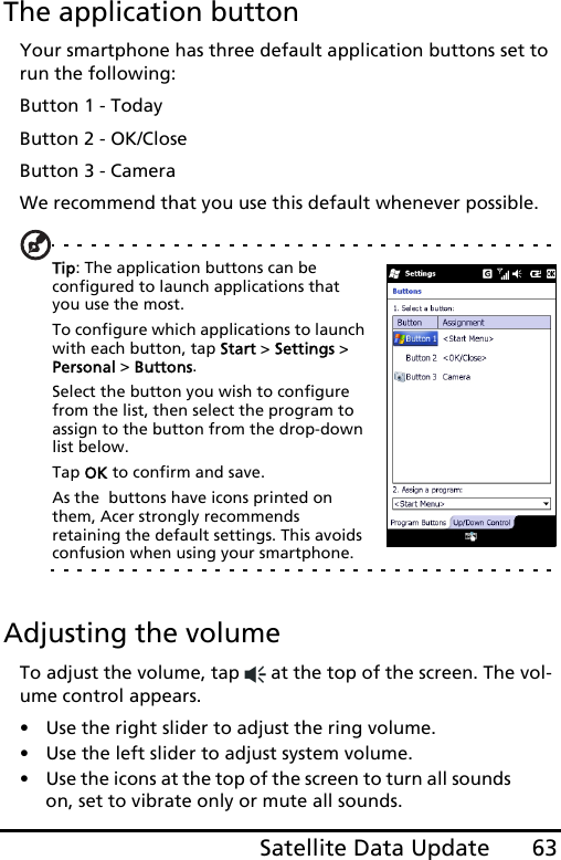 63Satellite Data UpdateThe application buttonYour smartphone has three default application buttons set to run the following:Button 1 - TodayButton 2 - OK/CloseButton 3 - CameraWe recommend that you use this default whenever possible.Tip: The application buttons can be configured to launch applications that you use the most.  To configure which applications to launch with each button, tap Start &gt; Settings &gt; Personal &gt; Buttons.  Select the button you wish to configure from the list, then select the program to assign to the button from the drop-down list below.  Tap OK to confirm and save.  As the  buttons have icons printed on them, Acer strongly recommends retaining the default settings. This avoids confusion when using your smartphone.Adjusting the volumeTo adjust the volume, tap   at the top of the screen. The vol-ume control appears.• Use the right slider to adjust the ring volume. • Use the left slider to adjust system volume. • Use the icons at the top of the screen to turn all sounds on, set to vibrate only or mute all sounds.