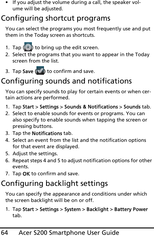 Acer S200 Smartphone User Guide64• If you adjust the volume during a call, the speaker vol-ume will be adjusted.Configuring shortcut programsYou can select the programs you most frequently use and put them in the Today screen as shortcuts.1. Tap ( ) to bring up the edit screen.2. Select the programs that you want to appear in the Today screen from the list.3. Tap Save ( ) to confirm and save.Configuring sounds and notificationsYou can specify sounds to play for certain events or when cer-tain actions are performed.1. Tap Start &gt; Settings &gt; Sounds &amp; Notifications &gt; Sounds tab.2. Select to enable sounds for events or programs. You can also specify to enable sounds when tapping the screen or pressing buttons.3. Tap the Notifications tab.4. Select an event from the list and the notification options for that event are displayed.5. Adjust the settings.6. Repeat steps 4 and 5 to adjust notification options for other events.7. Tap OK to confirm and save.Configuring backlight settingsYou can specify the appearance and conditions under which the screen backlight will be on or off.1. Tap Start &gt; Settings &gt; System &gt; Backlight &gt; Battery Power tab.