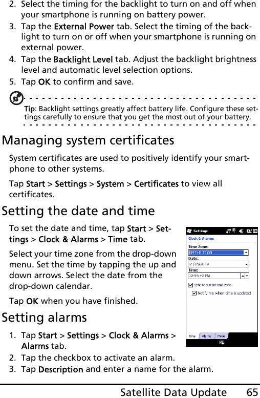 65Satellite Data Update2. Select the timing for the backlight to turn on and off when your smartphone is running on battery power.3. Tap the External Power tab. Select the timing of the back-light to turn on or off when your smartphone is running on external power.4. Tap the Backlight Level tab. Adjust the backlight brightness level and automatic level selection options.5. Tap OK to confirm and save.Tip: Backlight settings greatly affect battery life. Configure these set-tings carefully to ensure that you get the most out of your battery.Managing system certificatesSystem certificates are used to positively identify your smart-phone to other systems. Tap Start &gt; Settings &gt; System &gt; Certificates to view all  certificates.Setting the date and timeTo set the date and time, tap Start &gt; Set-tings &gt; Clock &amp; Alarms &gt; Time tab.Select your time zone from the drop-down menu. Set the time by tapping the up and down arrows. Select the date from the drop-down calendar.Tap OK when you have finished.Setting alarms1. Tap Start &gt; Settings &gt; Clock &amp; Alarms &gt; Alarms tab.2. Tap the checkbox to activate an alarm.3. Tap Description and enter a name for the alarm.