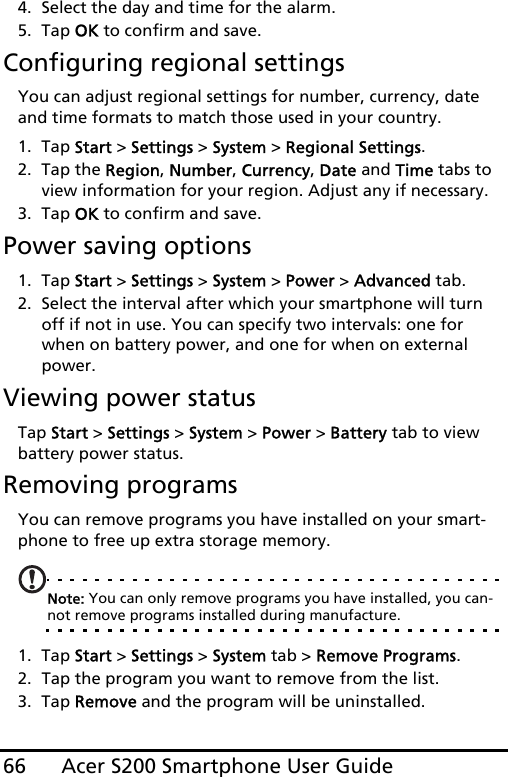 Acer S200 Smartphone User Guide664. Select the day and time for the alarm.5. Tap OK to confirm and save.Configuring regional settingsYou can adjust regional settings for number, currency, date and time formats to match those used in your country.1. Tap Start &gt; Settings &gt; System &gt; Regional Settings.2. Tap the Region, Number, Currency, Date and Time tabs to view information for your region. Adjust any if necessary.3. Tap OK to confirm and save.Power saving options1. Tap Start &gt; Settings &gt; System &gt; Power &gt; Advanced tab.2. Select the interval after which your smartphone will turn off if not in use. You can specify two intervals: one for when on battery power, and one for when on external power. Viewing power statusTap Start &gt; Settings &gt; System &gt; Power &gt; Battery tab to view battery power status.Removing programsYou can remove programs you have installed on your smart-phone to free up extra storage memory.Note: You can only remove programs you have installed, you can-not remove programs installed during manufacture.1. Tap Start &gt; Settings &gt; System tab &gt; Remove Programs.2. Tap the program you want to remove from the list.3. Tap Remove and the program will be uninstalled.