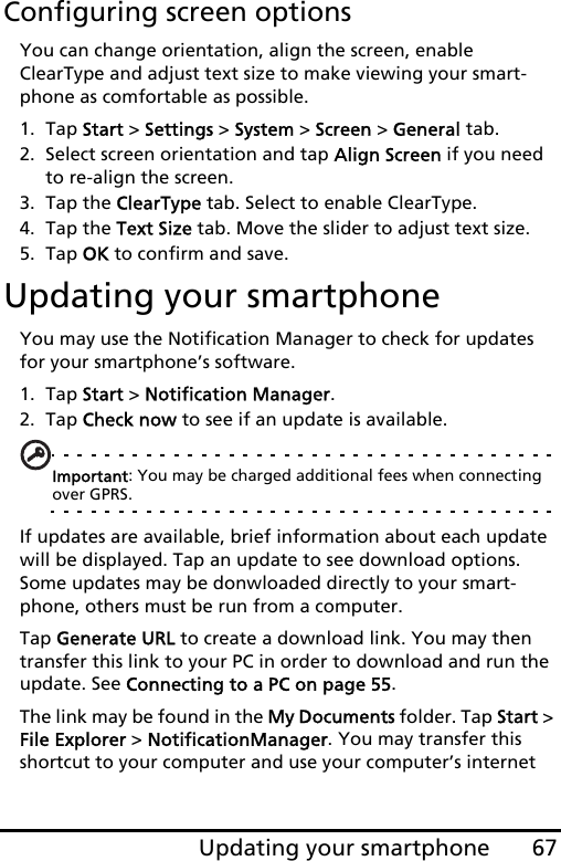 67Updating your smartphoneConfiguring screen optionsYou can change orientation, align the screen, enable ClearType and adjust text size to make viewing your smart-phone as comfortable as possible.1. Tap Start &gt; Settings &gt; System &gt; Screen &gt; General tab.2. Select screen orientation and tap Align Screen if you need to re-align the screen.3. Tap the ClearType tab. Select to enable ClearType.4. Tap the Text Size tab. Move the slider to adjust text size.5. Tap OK to confirm and save.Updating your smartphoneYou may use the Notification Manager to check for updates for your smartphone’s software.1. Tap Start &gt; Notification Manager.2. Tap Check now to see if an update is available.Important: You may be charged additional fees when connecting over GPRS.If updates are available, brief information about each update will be displayed. Tap an update to see download options. Some updates may be donwloaded directly to your smart-phone, others must be run from a computer.Tap Generate URL to create a download link. You may then transfer this link to your PC in order to download and run the update. See Connecting to a PC on page 55.The link may be found in the My Documents folder. Tap Start &gt; File Explorer &gt; NotificationManager. You may transfer this shortcut to your computer and use your computer’s internet 