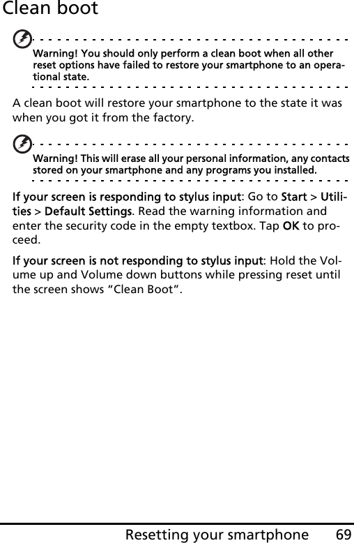 69Resetting your smartphoneClean bootWarning! You should only perform a clean boot when all other reset options have failed to restore your smartphone to an opera-tional state.A clean boot will restore your smartphone to the state it was when you got it from the factory.Warning! This will erase all your personal information, any contacts stored on your smartphone and any programs you installed.If your screen is responding to stylus input: Go to Start &gt; Utili-ties &gt; Default Settings. Read the warning information and enter the security code in the empty textbox. Tap OK to pro-ceed.If your screen is not responding to stylus input: Hold the Vol-ume up and Volume down buttons while pressing reset until the screen shows “Clean Boot”.