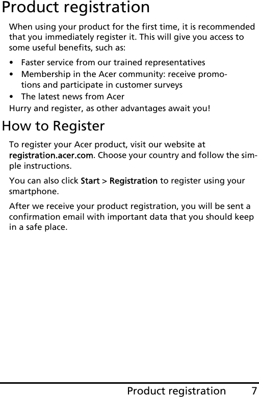 7Product registrationProduct registrationWhen using your product for the first time, it is recommended that you immediately register it. This will give you access to some useful benefits, such as:• Faster service from our trained representatives• Membership in the Acer community: receive promo-tions and participate in customer surveys• The latest news from AcerHurry and register, as other advantages await you!How to RegisterTo register your Acer product, visit our website at  registration.acer.com. Choose your country and follow the sim-ple instructions.You can also click Start &gt; Registration to register using your smartphone.After we receive your product registration, you will be sent a confirmation email with important data that you should keep in a safe place.