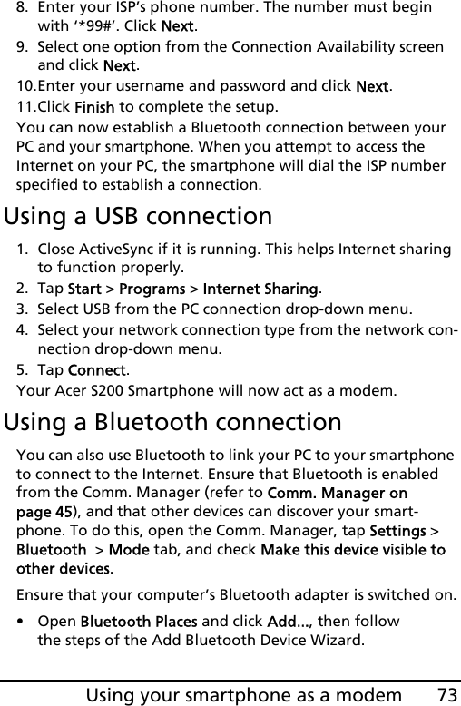 73Using your smartphone as a modem8. Enter your ISP’s phone number. The number must begin with ‘*99#’. Click Next.9. Select one option from the Connection Availability screen and click Next.10.Enter your username and password and click Next.11.Click Finish to complete the setup.You can now establish a Bluetooth connection between your PC and your smartphone. When you attempt to access the Internet on your PC, the smartphone will dial the ISP number specified to establish a connection.Using a USB connection1. Close ActiveSync if it is running. This helps Internet sharing to function properly.2. Tap Start &gt; Programs &gt; Internet Sharing.3. Select USB from the PC connection drop-down menu.4. Select your network connection type from the network con-nection drop-down menu.5. Tap Connect.Your Acer S200 Smartphone will now act as a modem.Using a Bluetooth connectionYou can also use Bluetooth to link your PC to your smartphone to connect to the Internet. Ensure that Bluetooth is enabled from the Comm. Manager (refer to Comm. Manager on page 45), and that other devices can discover your smart-phone. To do this, open the Comm. Manager, tap Settings &gt; Bluetooth  &gt; Mode tab, and check Make this device visible to other devices.Ensure that your computer’s Bluetooth adapter is switched on.• Open Bluetooth Places and click Add..., then follow the steps of the Add Bluetooth Device Wizard.