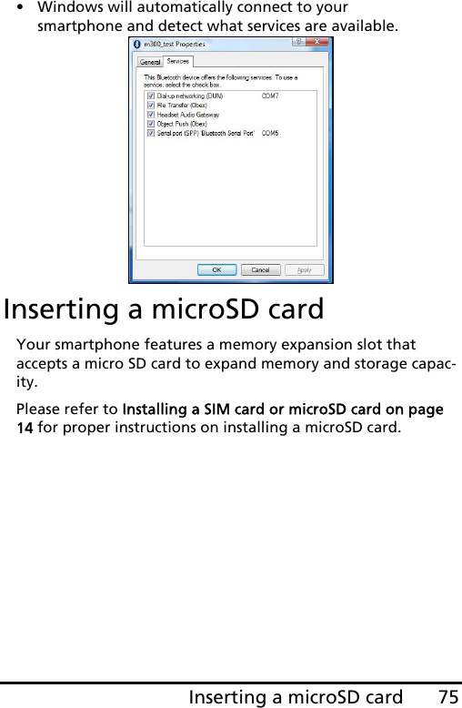 75Inserting a microSD card• Windows will automatically connect to your smartphone and detect what services are available. Inserting a microSD cardYour smartphone features a memory expansion slot that accepts a micro SD card to expand memory and storage capac-ity.Please refer to Installing a SIM card or microSD card on page 14 for proper instructions on installing a microSD card.