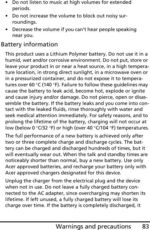 83Warnings and precautions• Do not listen to music at high volumes for extended periods.• Do not increase the volume to block out noisy sur-roundings.• Decrease the volume if you can’t hear people speaking near you.Battery informationThis product uses a Lithium Polymer battery. Do not use it in a humid, wet and/or corrosive environment. Do not put, store or leave your product in or near a heat source, in a high tempera-ture location, in strong direct sunlight, in a microwave oven or in a pressurized container, and do not expose it to tempera-tures over 60 °C (140 °F). Failure to follow these guidelines may cause the battery to leak acid, become hot, explode or ignite and cause injury and/or damage. Do not pierce, open or disas-semble the battery. If the battery leaks and you come into con-tact with the leaked fluids, rinse thoroughly with water and seek medical attention immediately. For safety reasons, and to prolong the lifetime of the battery, charging will not occur at low (below 0 °C/32 °F) or high (over 40 °C/104 °F) temperatures.The full performance of a new battery is achieved only after two or three complete charge and discharge cycles. The bat-tery can be charged and discharged hundreds of times, but it will eventually wear out. When the talk and standby times are noticeably shorter than normal, buy a new battery. Use only Acer approved batteries, and recharge your battery only with Acer approved chargers designated for this device.Unplug the charger from the electrical plug and the device when not in use. Do not leave a fully charged battery con-nected to the AC adapter, since overcharging may shorten its lifetime. If left unused, a fully charged battery will lose its charge over time. If the battery is completely discharged, it 