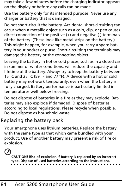 Acer S200 Smartphone User Guide84may take a few minutes before the charging indicator appears on the display or before any calls can be made.Use the battery only for its intended purpose. Never use any charger or battery that is damaged.Do not short-circuit the battery. Accidental short-circuiting can occur when a metallic object such as a coin, clip, or pen causes direct connection of the positive (+) and negative (-) terminals of the battery. (These look like metal strips on the battery.) This might happen, for example, when you carry a spare bat-tery in your pocket or purse. Short-circuiting the terminals may damage the battery or the connecting object.Leaving the battery in hot or cold places, such as in a closed car in summer or winter conditions, will reduce the capacity and lifetime of the battery. Always try to keep the battery between 15 °C and 25 °C (59 °F and 77 °F). A device with a hot or cold battery may not work temporarily, even when the battery is fully charged. Battery performance is particularly limited in temperatures well below freezing.Do not dispose of batteries in a fire as they may explode. Bat-teries may also explode if damaged. Dispose of batteries according to local regulations. Please recycle when possible. Do not dispose as household waste.Replacing the battery packYour smartphone uses lithium batteries. Replace the battery with the same type as that which came bundled with your product. Use of another battery may present a risk of fire or explosion.CAUTION! Risk of explosion if battery is replaced by an incorrect type. Dispose of used batteries according to the instructions.