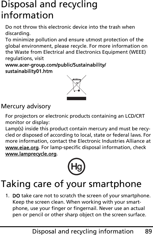 89Disposal and recycling informationDisposal and recycling informationDo not throw this electronic device into the trash when  discarding.  To minimize pollution and ensure utmost protection of the global environment, please recycle. For more information on the Waste from Electrical and Electronics Equipment (WEEE) regulations, visit  www.acer-group.com/public/Sustainability/sustainability01.htmMercury advisoryFor projectors or electronic products containing an LCD/CRT monitor or display: Lamp(s) inside this product contain mercury and must be recy-cled or disposed of according to local, state or federal laws. For more information, contact the Electronic Industries Alliance at www.eiae.org. For lamp-specific disposal information, check www.lamprecycle.org.Taking care of your smartphone1. DO take care not to scratch the screen of your smartphone. Keep the screen clean. When working with your smart-phone, use your finger or fingernail. Never use an actual pen or pencil or other sharp object on the screen surface.