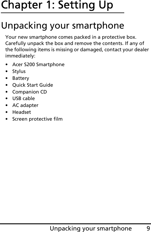 9Unpacking your smartphoneChapter 1: Setting UpUnpacking your smartphoneYour new smartphone comes packed in a protective box. Carefully unpack the box and remove the contents. If any of the following items is missing or damaged, contact your dealer immediately:•Acer S200 Smartphone•Stylus• Battery• Quick Start Guide• Companion CD•USB cable• AC adapter• Headset• Screen protective film