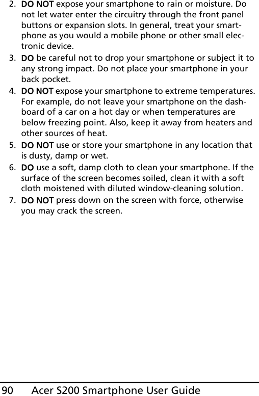 Acer S200 Smartphone User Guide902. DO NOT expose your smartphone to rain or moisture. Do not let water enter the circuitry through the front panel buttons or expansion slots. In general, treat your smart-phone as you would a mobile phone or other small elec-tronic device.3. DO be careful not to drop your smartphone or subject it to any strong impact. Do not place your smartphone in your back pocket.4. DO NOT expose your smartphone to extreme temperatures. For example, do not leave your smartphone on the dash-board of a car on a hot day or when temperatures are below freezing point. Also, keep it away from heaters and other sources of heat.5. DO NOT use or store your smartphone in any location that is dusty, damp or wet.6. DO use a soft, damp cloth to clean your smartphone. If the surface of the screen becomes soiled, clean it with a soft cloth moistened with diluted window-cleaning solution.7. DO NOT press down on the screen with force, otherwise you may crack the screen.