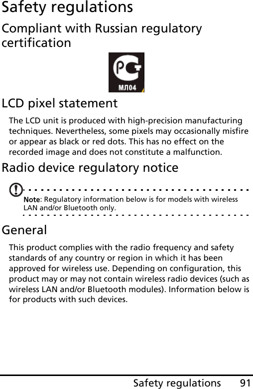 91Safety regulationsSafety regulationsCompliant with Russian regulatory certificationLCD pixel statementThe LCD unit is produced with high-precision manufacturing techniques. Nevertheless, some pixels may occasionally misfire or appear as black or red dots. This has no effect on the recorded image and does not constitute a malfunction.Radio device regulatory noticeNote: Regulatory information below is for models with wireless LAN and/or Bluetooth only.GeneralThis product complies with the radio frequency and safety standards of any country or region in which it has been approved for wireless use. Depending on configuration, this product may or may not contain wireless radio devices (such as wireless LAN and/or Bluetooth modules). Information below is for products with such devices.