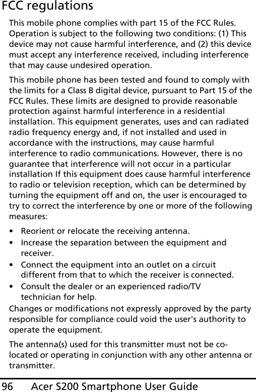 Acer S200 Smartphone User Guide96FCC regulationsThis mobile phone complies with part 15 of the FCC Rules. Operation is subject to the following two conditions: (1) This device may not cause harmful interference, and (2) this device must accept any interference received, including interference that may cause undesired operation.This mobile phone has been tested and found to comply with the limits for a Class B digital device, pursuant to Part 15 of the FCC Rules. These limits are designed to provide reasonable protection against harmful interference in a residential installation. This equipment generates, uses and can radiated radio frequency energy and, if not installed and used in accordance with the instructions, may cause harmful interference to radio communications. However, there is no guarantee that interference will not occur in a particular installation If this equipment does cause harmful interference to radio or television reception, which can be determined by turning the equipment off and on, the user is encouraged to try to correct the interference by one or more of the following measures:• Reorient or relocate the receiving antenna.• Increase the separation between the equipment and receiver.• Connect the equipment into an outlet on a circuit different from that to which the receiver is connected.• Consult the dealer or an experienced radio/TV technician for help.Changes or modifications not expressly approved by the party responsible for compliance could void the user&apos;s authority to operate the equipment.The antenna(s) used for this transmitter must not be co-located or operating in conjunction with any other antenna or transmitter.