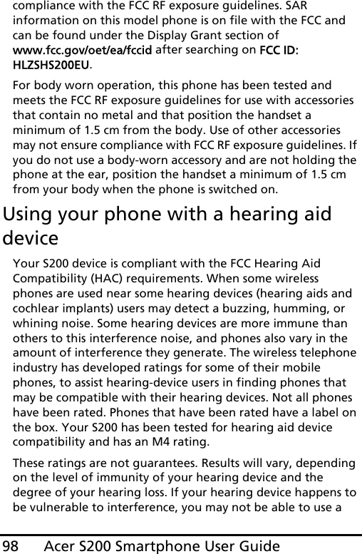 Acer S200 Smartphone User Guide98compliance with the FCC RF exposure guidelines. SAR information on this model phone is on file with the FCC and can be found under the Display Grant section of  www.fcc.gov/oet/ea/fccid after searching on FCC ID: HLZSHS200EU.For body worn operation, this phone has been tested and meets the FCC RF exposure guidelines for use with accessories that contain no metal and that position the handset a minimum of 1.5 cm from the body. Use of other accessories may not ensure compliance with FCC RF exposure guidelines. If you do not use a body-worn accessory and are not holding the phone at the ear, position the handset a minimum of 1.5 cm from your body when the phone is switched on.Using your phone with a hearing aid deviceYour S200 device is compliant with the FCC Hearing Aid Compatibility (HAC) requirements. When some wireless phones are used near some hearing devices (hearing aids and cochlear implants) users may detect a buzzing, humming, or whining noise. Some hearing devices are more immune than others to this interference noise, and phones also vary in the amount of interference they generate. The wireless telephone industry has developed ratings for some of their mobile phones, to assist hearing-device users in finding phones that may be compatible with their hearing devices. Not all phones have been rated. Phones that have been rated have a label on the box. Your S200 has been tested for hearing aid device compatibility and has an M4 rating.These ratings are not guarantees. Results will vary, depending on the level of immunity of your hearing device and the degree of your hearing loss. If your hearing device happens to be vulnerable to interference, you may not be able to use a 