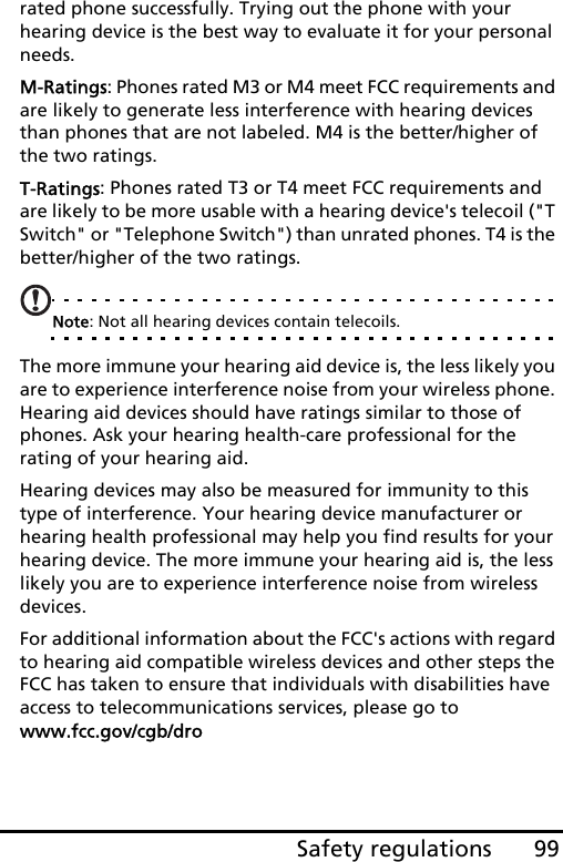 99Safety regulationsrated phone successfully. Trying out the phone with your hearing device is the best way to evaluate it for your personal needs. M-Ratings: Phones rated M3 or M4 meet FCC requirements and are likely to generate less interference with hearing devices than phones that are not labeled. M4 is the better/higher of the two ratings.T-Ratings: Phones rated T3 or T4 meet FCC requirements and are likely to be more usable with a hearing device&apos;s telecoil (&quot;T Switch&quot; or &quot;Telephone Switch&quot;) than unrated phones. T4 is the better/higher of the two ratings.Note: Not all hearing devices contain telecoils.The more immune your hearing aid device is, the less likely you are to experience interference noise from your wireless phone. Hearing aid devices should have ratings similar to those of phones. Ask your hearing health-care professional for the rating of your hearing aid. Hearing devices may also be measured for immunity to this type of interference. Your hearing device manufacturer or hearing health professional may help you find results for your hearing device. The more immune your hearing aid is, the less likely you are to experience interference noise from wireless devices. For additional information about the FCC&apos;s actions with regard to hearing aid compatible wireless devices and other steps the FCC has taken to ensure that individuals with disabilities have access to telecommunications services, please go to www.fcc.gov/cgb/dro