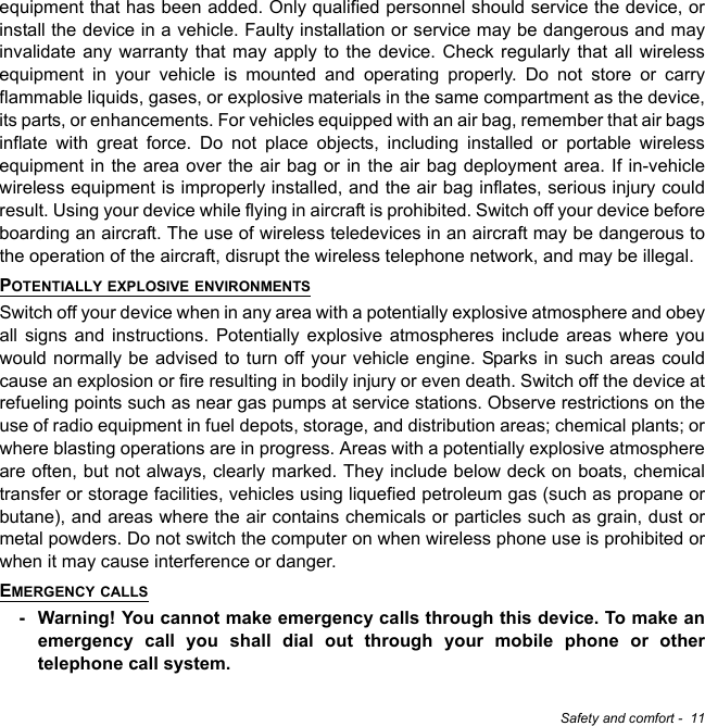 Safety and comfort -  11equipment that has been added. Only qualified personnel should service the device, or install the device in a vehicle. Faulty installation or service may be dangerous and may invalidate any warranty that may apply to the device. Check regularly that all wireless equipment in your vehicle is mounted and operating properly. Do not store or carry flammable liquids, gases, or explosive materials in the same compartment as the device, its parts, or enhancements. For vehicles equipped with an air bag, remember that air bags inflate with great force. Do not place objects, including installed or portable wireless equipment in the area over the air bag or in the air bag deployment area. If in-vehicle wireless equipment is improperly installed, and the air bag inflates, serious injury could result. Using your device while flying in aircraft is prohibited. Switch off your device before boarding an aircraft. The use of wireless teledevices in an aircraft may be dangerous to the operation of the aircraft, disrupt the wireless telephone network, and may be illegal.POTENTIALLY EXPLOSIVE ENVIRONMENTSSwitch off your device when in any area with a potentially explosive atmosphere and obey all signs and instructions. Potentially explosive atmospheres include areas where you would normally be advised to turn off your vehicle engine. Sparks in such areas could cause an explosion or fire resulting in bodily injury or even death. Switch off the device at refueling points such as near gas pumps at service stations. Observe restrictions on the use of radio equipment in fuel depots, storage, and distribution areas; chemical plants; or where blasting operations are in progress. Areas with a potentially explosive atmosphere are often, but not always, clearly marked. They include below deck on boats, chemical transfer or storage facilities, vehicles using liquefied petroleum gas (such as propane or butane), and areas where the air contains chemicals or particles such as grain, dust or metal powders. Do not switch the computer on when wireless phone use is prohibited or when it may cause interference or danger.EMERGENCY CALLS- Warning! You cannot make emergency calls through this device. To make an emergency call you shall dial out through your mobile phone or other telephone call system.