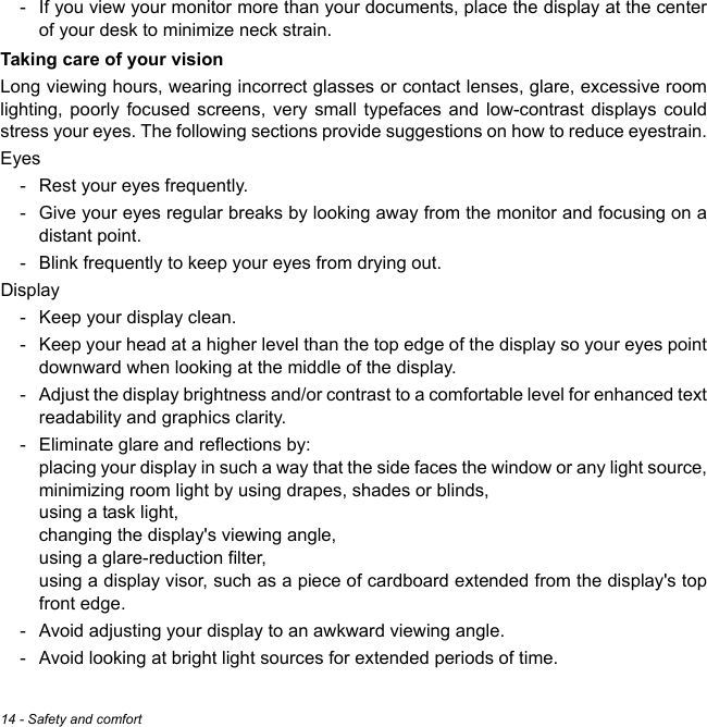 14 - Safety and comfort- If you view your monitor more than your documents, place the display at the center of your desk to minimize neck strain.Taking care of your visionLong viewing hours, wearing incorrect glasses or contact lenses, glare, excessive room lighting, poorly focused screens, very small typefaces and low-contrast displays could stress your eyes. The following sections provide suggestions on how to reduce eyestrain.Eyes- Rest your eyes frequently.- Give your eyes regular breaks by looking away from the monitor and focusing on a distant point.- Blink frequently to keep your eyes from drying out.Display- Keep your display clean.- Keep your head at a higher level than the top edge of the display so your eyes point downward when looking at the middle of the display. - Adjust the display brightness and/or contrast to a comfortable level for enhanced text readability and graphics clarity.- Eliminate glare and reflections by: placing your display in such a way that the side faces the window or any light source, minimizing room light by using drapes, shades or blinds, using a task light, changing the display&apos;s viewing angle, using a glare-reduction filter, using a display visor, such as a piece of cardboard extended from the display&apos;s top front edge.- Avoid adjusting your display to an awkward viewing angle.- Avoid looking at bright light sources for extended periods of time.