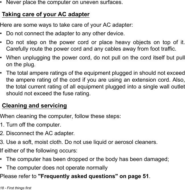 18 - First things first• Never place the computer on uneven surfaces.Taking care of your AC adapterHere are some ways to take care of your AC adapter:• Do not connect the adapter to any other device.• Do not step on the power cord or place heavy objects on top of it. Carefully route the power cord and any cables away from foot traffic.• When unplugging the power cord, do not pull on the cord itself but pull on the plug.• The total ampere ratings of the equipment plugged in should not exceed the ampere rating of the cord if you are using an extension cord. Also, the total current rating of all equipment plugged into a single wall outlet should not exceed the fuse rating.Cleaning and servicingWhen cleaning the computer, follow these steps:1. Turn off the computer.2. Disconnect the AC adapter.3. Use a soft, moist cloth. Do not use liquid or aerosol cleaners.If either of the following occurs:• The computer has been dropped or the body has been damaged;• The computer does not operate normallyPlease refer to &quot;Frequently asked questions&quot; on page 51.