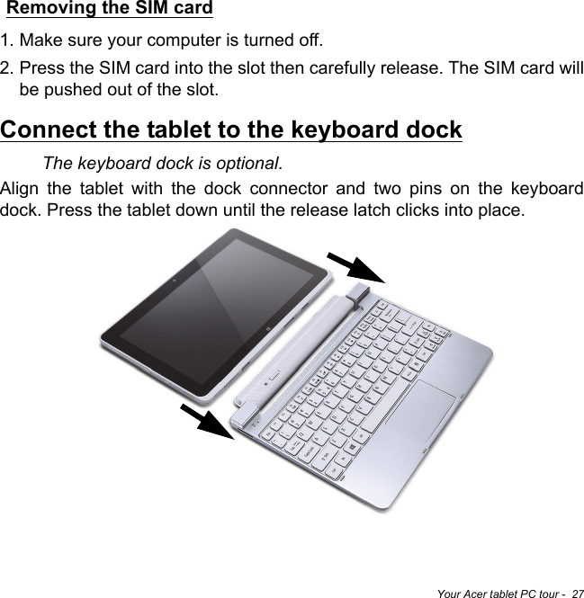 Your Acer tablet PC tour -  27Removing the SIM card1. Make sure your computer is turned off.2. Press the SIM card into the slot then carefully release. The SIM card will be pushed out of the slot.Connect the tablet to the keyboard dockThe keyboard dock is optional. Align the tablet with the dock connector and two pins on the keyboard dock. Press the tablet down until the release latch clicks into place.