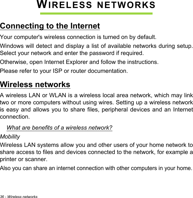 36 - Wireless networksWIRELESS NETWORKSConnecting to the InternetYour computer&apos;s wireless connection is turned on by default.Windows will detect and display a list of available networks during setup. Select your network and enter the password if required.Otherwise, open Internet Explorer and follow the instructions.Please refer to your ISP or router documentation.Wireless networksA wireless LAN or WLAN is a wireless local area network, which may link two or more computers without using wires. Setting up a wireless network is easy and allows you to share files, peripheral devices and an Internet connection. What are benefits of a wireless network?MobilityWireless LAN systems allow you and other users of your home network to share access to files and devices connected to the network, for example a printer or scanner.Also you can share an internet connection with other computers in your home.