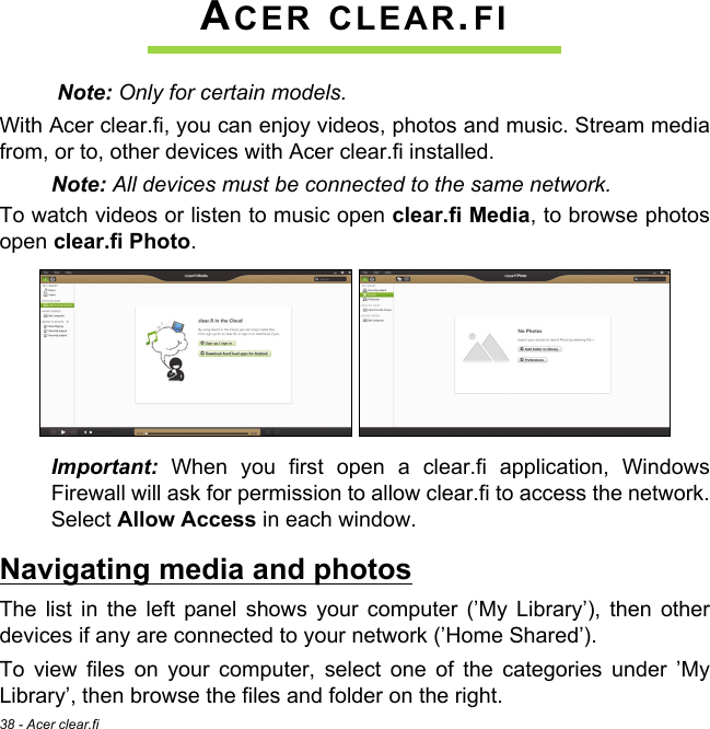 38 - Acer clear.fiACER CLEAR.FI Note: Only for certain models.With Acer clear.fi, you can enjoy videos, photos and music. Stream media from, or to, other devices with Acer clear.fi installed.Note: All devices must be connected to the same network. To watch videos or listen to music open clear.fi Media, to browse photos open clear.fi Photo.Important: When you first open a clear.fi application, Windows Firewall will ask for permission to allow clear.fi to access the network. Select Allow Access in each window.Navigating media and photosThe list in the left panel shows your computer (’My Library’), then other devices if any are connected to your network (’Home Shared’). To view files on your computer, select one of the categories under ’My Library’, then browse the files and folder on the right.