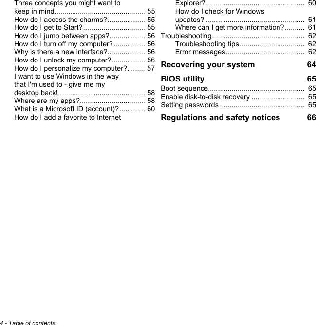 4 - Table of contentsThree concepts you might want to keep in mind.............................................. 55How do I access the charms?................... 55How do I get to Start? ............................... 55How do I jump between apps?.................. 56How do I turn off my computer?................ 56Why is there a new interface?................... 56How do I unlock my computer?................. 56How do I personalize my computer?......... 57I want to use Windows in the way that I&apos;m used to - give me my desktop back!............................................ 58Where are my apps?................................. 58What is a Microsoft ID (account)?............. 60How do I add a favorite to Internet Explorer?..................................................  60How do I check for Windows updates? ..................................................  61Where can I get more information?..........  61Troubleshooting...............................................  62Troubleshooting tips.................................  62Error messages........................................  62Recovering your system  64BIOS utility  65Boot sequence.................................................  65Enable disk-to-disk recovery ...........................  65Setting passwords ...........................................  65Regulations and safety notices  66