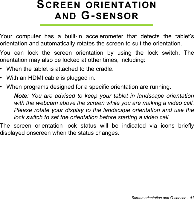 Screen orientation and G-sensor -  41SCREEN ORIENTATION AND G-SENSORYour computer has a built-in accelerometer that detects the tablet’s orientation and automatically rotates the screen to suit the orientation.You can lock the screen orientation by using the lock switch. The orientation may also be locked at other times, including:• When the tablet is attached to the cradle.• With an HDMI cable is plugged in.• When programs designed for a specific orientation are running.Note: You are advised to keep your tablet in landscape orientation with the webcam above the screen while you are making a video call. Please rotate your display to the landscape orientation and use the lock switch to set the orientation before starting a video call.The screen orientation lock status will be indicated via icons briefly displayed onscreen when the status changes.