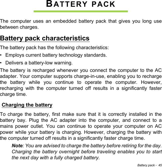 Battery pack -  45BATTERY PACKThe computer uses an embedded battery pack that gives you long use between charges.Battery pack characteristicsThe battery pack has the following characteristics:• Employs current battery technology standards.• Delivers a battery-low warning.The battery is recharged whenever you connect the computer to the AC adapter. Your computer supports charge-in-use, enabling you to recharge the battery while you continue to operate the computer. However, recharging with the computer turned off results in a significantly faster charge time.Charging the batteryTo charge the battery, first make sure that it is correctly installed in the battery bay. Plug the AC adapter into the computer, and connect to a mains power outlet. You can continue to operate your computer on AC power while your battery is charging. However, charging the battery with the computer turned off results in a significantly faster charge time.Note: You are advised to charge the battery before retiring for the day. Charging the battery overnight before traveling enables you to start the next day with a fully charged battery.