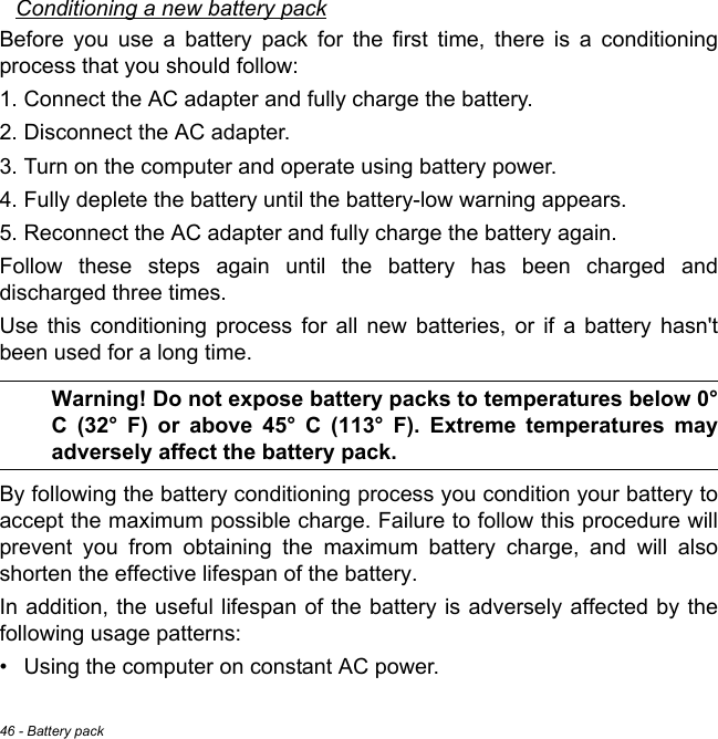 46 - Battery packConditioning a new battery packBefore you use a battery pack for the first time, there is a conditioning process that you should follow:1. Connect the AC adapter and fully charge the battery.2. Disconnect the AC adapter.3. Turn on the computer and operate using battery power.4. Fully deplete the battery until the battery-low warning appears.5. Reconnect the AC adapter and fully charge the battery again.Follow these steps again until the battery has been charged and discharged three times.Use this conditioning process for all new batteries, or if a battery hasn&apos;t been used for a long time. Warning! Do not expose battery packs to temperatures below 0° C (32° F) or above 45° C (113° F). Extreme temperatures may adversely affect the battery pack.By following the battery conditioning process you condition your battery to accept the maximum possible charge. Failure to follow this procedure will prevent you from obtaining the maximum battery charge, and will also shorten the effective lifespan of the battery.In addition, the useful lifespan of the battery is adversely affected by the following usage patterns:• Using the computer on constant AC power.