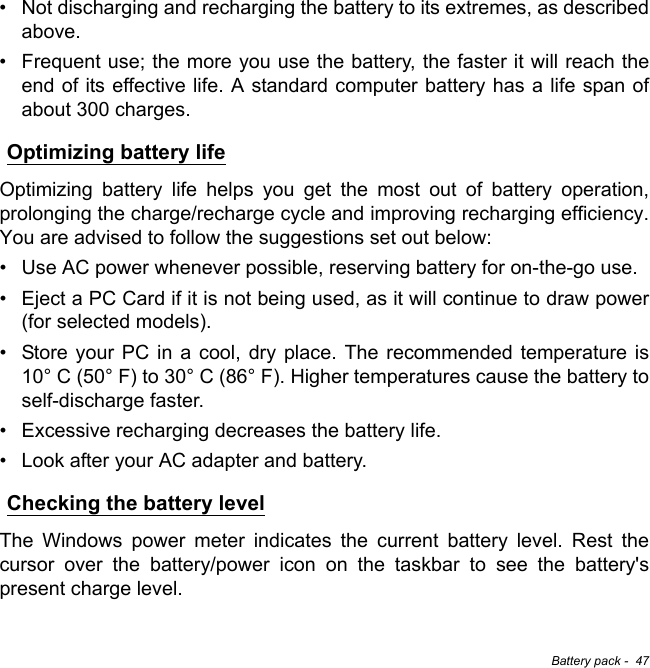 Battery pack -  47• Not discharging and recharging the battery to its extremes, as described above.• Frequent use; the more you use the battery, the faster it will reach the end of its effective life. A standard computer battery has a life span of about 300 charges.Optimizing battery lifeOptimizing battery life helps you get the most out of battery operation, prolonging the charge/recharge cycle and improving recharging efficiency. You are advised to follow the suggestions set out below:• Use AC power whenever possible, reserving battery for on-the-go use.• Eject a PC Card if it is not being used, as it will continue to draw power (for selected models).• Store your PC in a cool, dry place. The recommended temperature is 10° C (50° F) to 30° C (86° F). Higher temperatures cause the battery to self-discharge faster.• Excessive recharging decreases the battery life.• Look after your AC adapter and battery. Checking the battery levelThe Windows power meter indicates the current battery level. Rest the cursor over the battery/power icon on the taskbar to see the battery&apos;s present charge level.